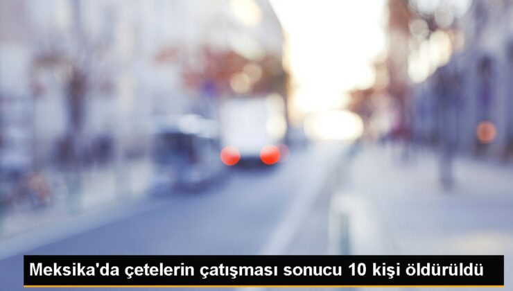 Meksika’da çetelerin çatışması sonucu 10 kişi öldürüldü